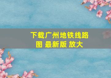 下载广州地铁线路图 最新版 放大